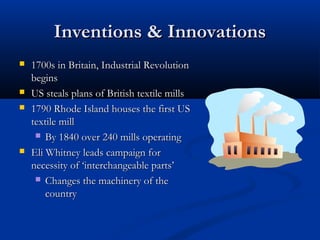 Inventions & InnovationsInventions & Innovations
 1700s in Britain, Industrial Revolution1700s in Britain, Industrial Revolution
beginsbegins
 US steals plans of British textile millsUS steals plans of British textile mills
 1790 Rhode Island houses the first US1790 Rhode Island houses the first US
textile milltextile mill
 By 1840 over 240 mills operatingBy 1840 over 240 mills operating
 Eli Whitney leads campaign forEli Whitney leads campaign for
necessity ofnecessity of ‘interchangeable parts’‘interchangeable parts’
 Changes the machinery of theChanges the machinery of the
countrycountry
 