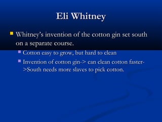 Eli WhitneyEli Whitney
 WhitneyWhitney’s invention of the cotton gin set south’s invention of the cotton gin set south
on a separate course.on a separate course.
 Cotton easy to grow, but hard to cleanCotton easy to grow, but hard to clean
 Invention of cotton gin-> can clean cotton faster-Invention of cotton gin-> can clean cotton faster-
>South needs more slaves to pick cotton.>South needs more slaves to pick cotton.
 