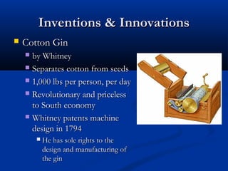 Inventions & InnovationsInventions & Innovations
 Cotton GinCotton Gin
 by Whitneyby Whitney
 Separates cotton from seedsSeparates cotton from seeds
 1,000 lbs per person, per day1,000 lbs per person, per day
 Revolutionary and pricelessRevolutionary and priceless
to South economyto South economy
 Whitney patents machineWhitney patents machine
design in 1794design in 1794
 He has sole rights to theHe has sole rights to the
design and manufacturing ofdesign and manufacturing of
the ginthe gin
 
