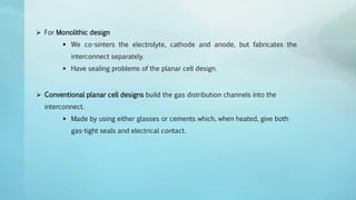  For Monolithic design
 We co-sinters the electrolyte, cathode and anode, but fabricates the
interconnect separately.
 Have sealing problems of the planar cell design.
 Conventional planar cell designs build the gas distribution channels into the
interconnect.
 Made by using either glasses or cements which, when heated, give both
gas-tight seals and electrical contact.
 