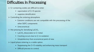 Difficulties In Processing
 Cr-containing oxides are difficult to sinter
 vaporization of Cr-O species
 suppress densification
 Controlling the sintering atmosphere
 Extreme conditions are not compatible with the processing of the
other SOFC components
 Uneconomical
 Hot pressing for densifying LaCrO3
 LaCrO3 dissociates to Cr metal
 Cracking occurs due to Cr re-oxidation
 Unsatisfactory from economical point of view
 Liquid-phase sintering is a viable option.
 Suppressing the Cr-O volatility and enhancing mass transport
 Difficult process to control
 
