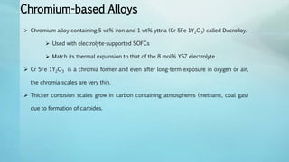 Chromium-based Alloys
 Chromium alloy containing 5 wt% iron and 1 wt% yttria (Cr 5Fe 1Y2O3) called DucrolIoy.
 Used with electrolyte-supported SOFCs
 Match its thermal expansion to that of the 8 mol% YSZ electrolyte
 Cr 5Fe 1Y2O3 is a chromia former and even after long-term exposure in oxygen or air,
the chromia scales are very thin.
 Thicker corrosion scales grow in carbon containing atmospheres (methane, coal gas)
due to formation of carbides.
 
