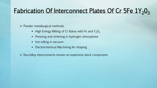 Fabrication Of Interconnect Plates Of Cr 5Fe 1Y203
 Powder metallurgical methods
 High Energy Milling of Cr flakes with Fe and Y2O3
 Pressing and sintering in hydrogen atmosphere
 hot rolling in vacuum
 Electrochemical Machining for shaping
 DucrolIoy interconnects remain an expensive stack component.
 