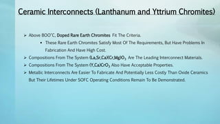 Ceramic Interconnects (Lanthanum and Yttrium Chromites)
 Above 8OO°C, Doped Rare Earth Chromites Fit The Criteria.
 These Rare Earth Chromites Satisfy Most Of The Requirements, But Have Problems In
Fabrication And Have High Cost.
 Compositions From The System (La,Sr,Ca)(Cr,Mg)O3 Are The Leading Interconnect Materials.
 Compositions From The System (Y,Ca)CrO3 Also Have Acceptable Properties.
 Metallic Interconnects Are Easier To Fabricate And Potentially Less Costly Than Oxide Ceramics
But Their Lifetimes Under SOFC Operating Conditions Remain To Be Demonstrated.
 