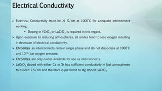Electrical Conductivity
 Electrical Conductivity must be >1 S/cm at 1000°C for adequate interconnect
working.
 Doping in YCrO3 or LaCrO3 is required in this regard.
 Upon exposure to reducing atmospheres, all oxides tend to lose oxygen resulting
in decrease of electrical conductivity.
 Chromites as interconnects remain single phase and do not dissociate at 1000°C
and 10-16 bar oxygen pressure.
 Chromites are only oxides available for use as interconnects.
 LaCrO3 doped with either Ca or Sr has sufficient conductivity in fuel atmospheres
to exceed 1 S/cm and therefore is preferred to Mg-doped LaCrO3.
 