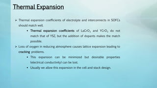 Thermal Expansion
 Thermal expansion coefficients of electrolyte and interconnects in SOFCs
should match well.
 Thermal expansion coefficients of LaCrO3 and YCrO3 do not
match that of YSZ, but the addition of dopants makes the match
possible.
 Loss of oxygen in reducing atmosphere causes lattice expansion leading to
cracking problems.
 This expansion can be minimized but desirable properties
(electrical conductivity) can be lost.
 Usually we allow this expansion in the cell and stack design.
 