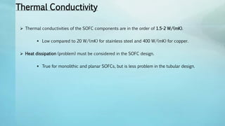 Thermal Conductivity
 Thermal conductivities of the SOFC components are in the order of 1.5-2 W/(mK).
 Low compared to 20 W/(mK) for stainless steel and 400 W/(mK) for copper.
 Heat dissipation (problem) must be considered in the SOFC design.
 True for monolithic and planar SOFCs, but is less problem in the tubular design.
 