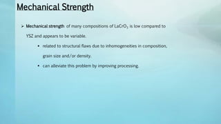 Mechanical Strength
 Mechanical strength of many compositions of LaCrO3 is low compared to
YSZ and appears to be variable.
 related to structural flaws due to inhomogeneities in composition,
grain size and/or density.
 can alleviate this problem by improving processing.
 