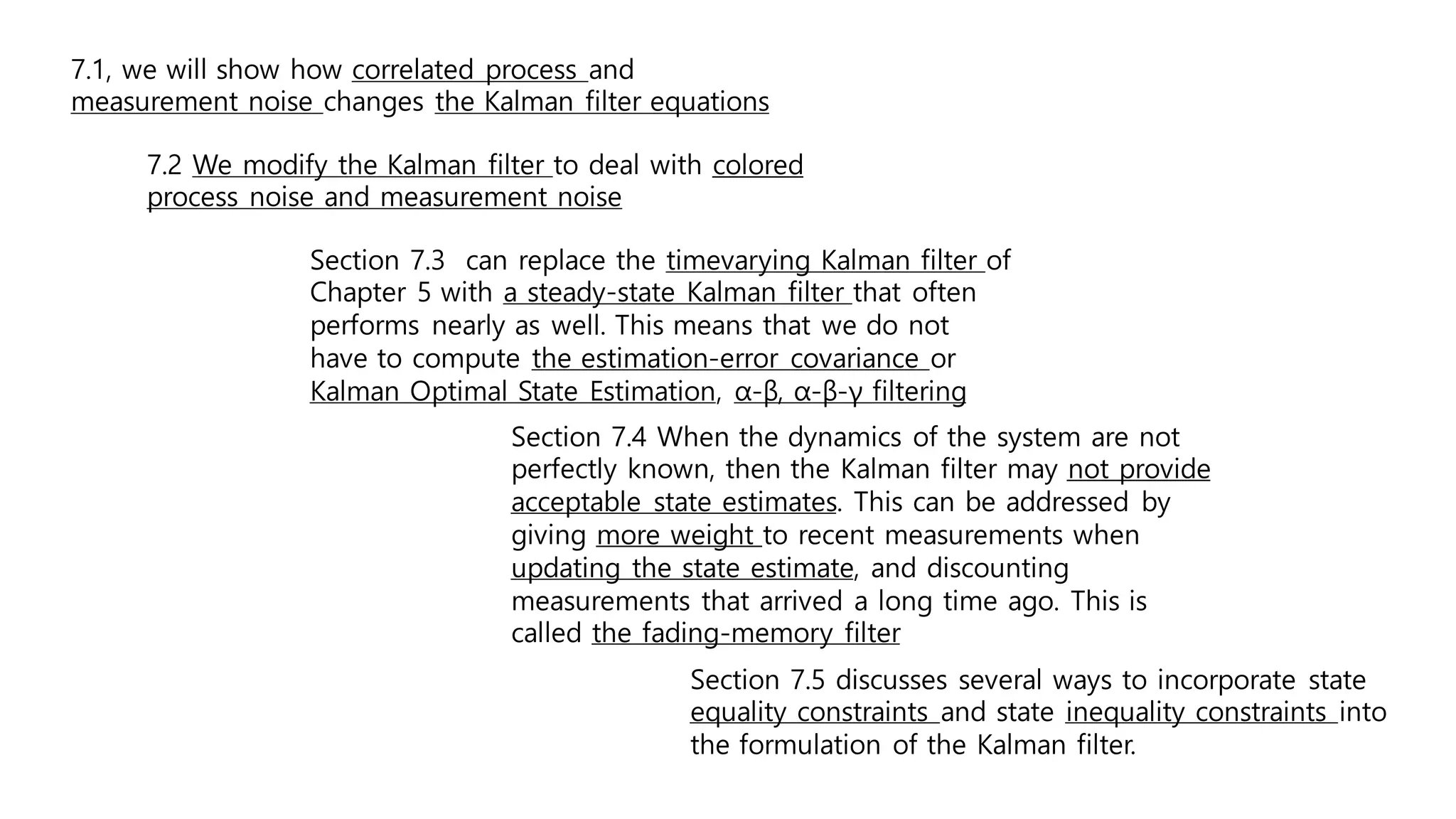 Section 7.3 can replace the timevarying Kalman filter of
Chapter 5 with a steady-state Kalman filter that often
performs nearly as well. This means that we do not
have to compute the estimation-error covariance or
Kalman Optimal State Estimation, α-β, α-β-γ filtering
Section 7.4 When the dynamics of the system are not
perfectly known, then the Kalman filter may not provide
acceptable state estimates. This can be addressed by
giving more weight to recent measurements when
updating the state estimate, and discounting
measurements that arrived a long time ago. This is
called the fading-memory filter
Section 7.5 discusses several ways to incorporate state
equality constraints and state inequality constraints into
the formulation of the Kalman filter.
7.1, we will show how correlated process and
measurement noise changes the Kalman filter equations
7.2 We modify the Kalman filter to deal with colored
process noise and measurement noise
 