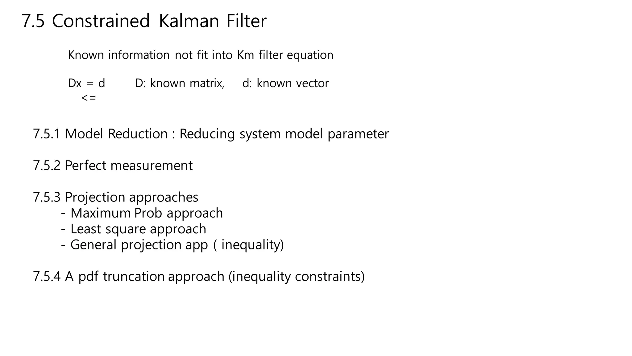 7.5 Constrained Kalman Filter
Known information not fit into Km filter equation
Dx = d D: known matrix, d: known vector
<=
7.5.1 Model Reduction : Reducing system model parameter
7.5.2 Perfect measurement
7.5.3 Projection approaches
- Maximum Prob approach
- Least square approach
- General projection app ( inequality)
7.5.4 A pdf truncation approach (inequality constraints)
 