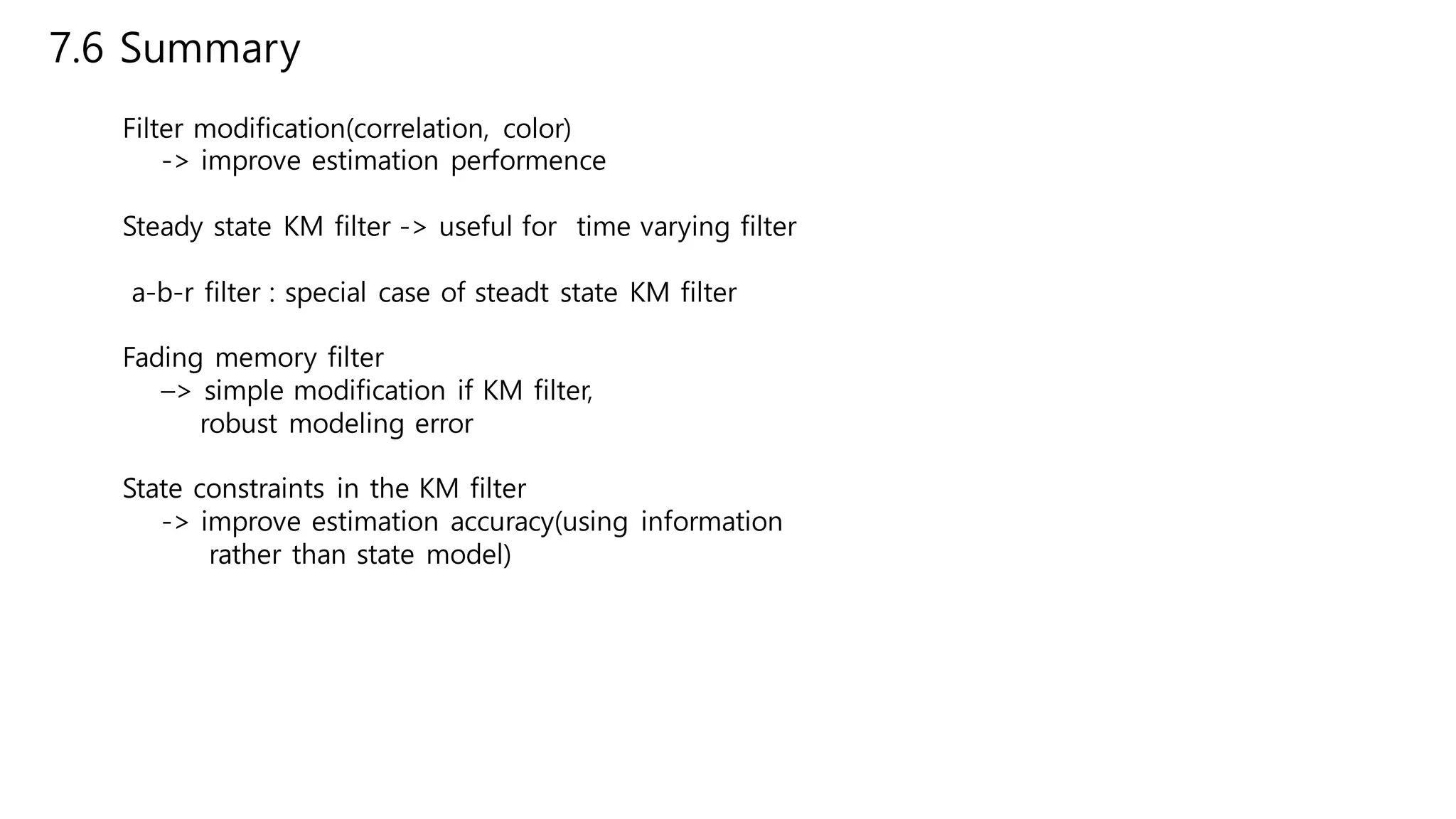 7.6 Summary
Filter modification(correlation, color)
-> improve estimation performence
Steady state KM filter -> useful for time varying filter
a-b-r filter : special case of steadt state KM filter
Fading memory filter
–> simple modification if KM filter,
robust modeling error
State constraints in the KM filter
-> improve estimation accuracy(using information
rather than state model)
 