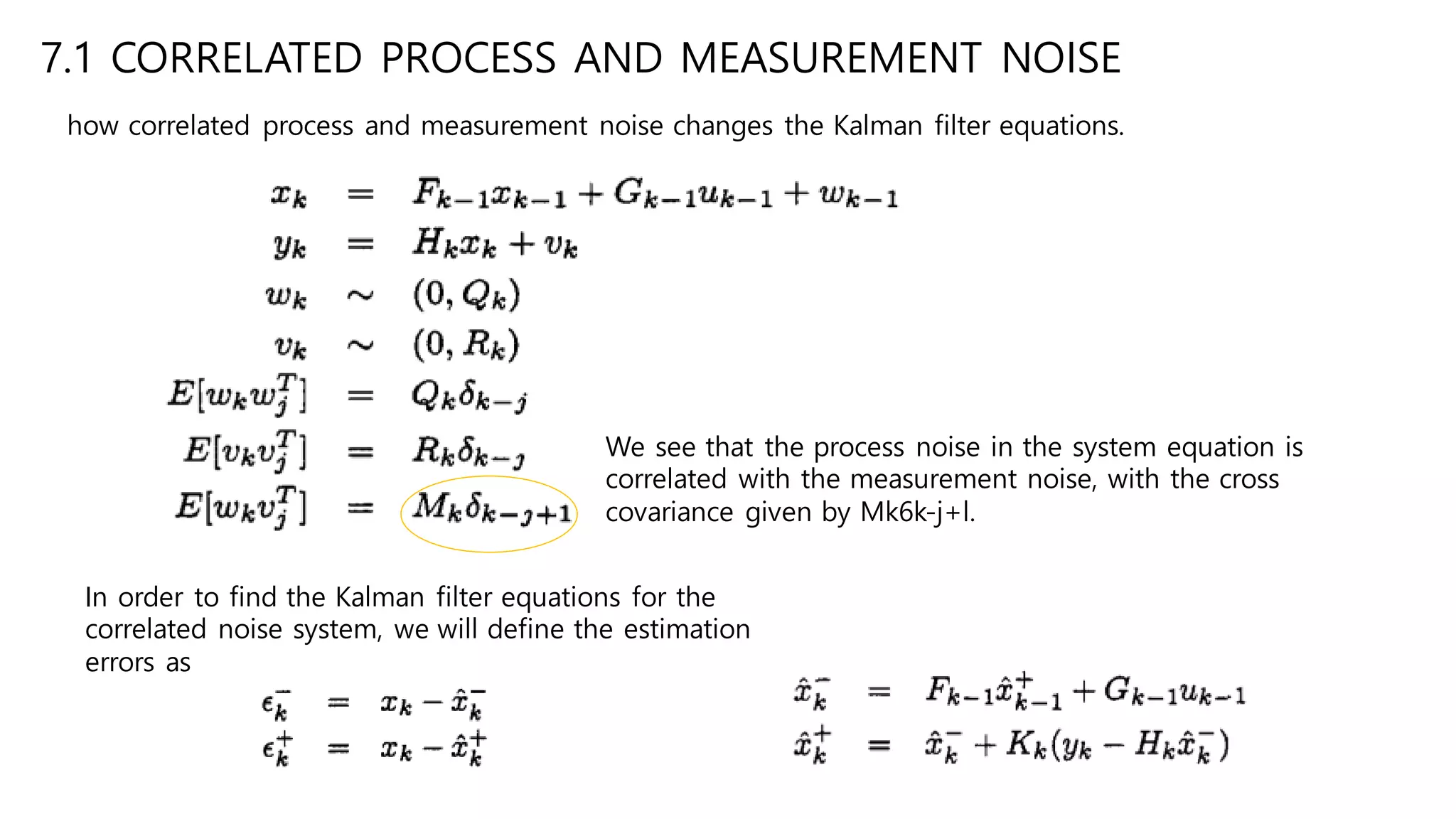 7.1 CORRELATED PROCESS AND MEASUREMENT NOISE
how correlated process and measurement noise changes the Kalman filter equations.
We see that the process noise in the system equation is
correlated with the measurement noise, with the cross
covariance given by Mk6k-j+l.
In order to find the Kalman filter equations for the
correlated noise system, we will define the estimation
errors as
 