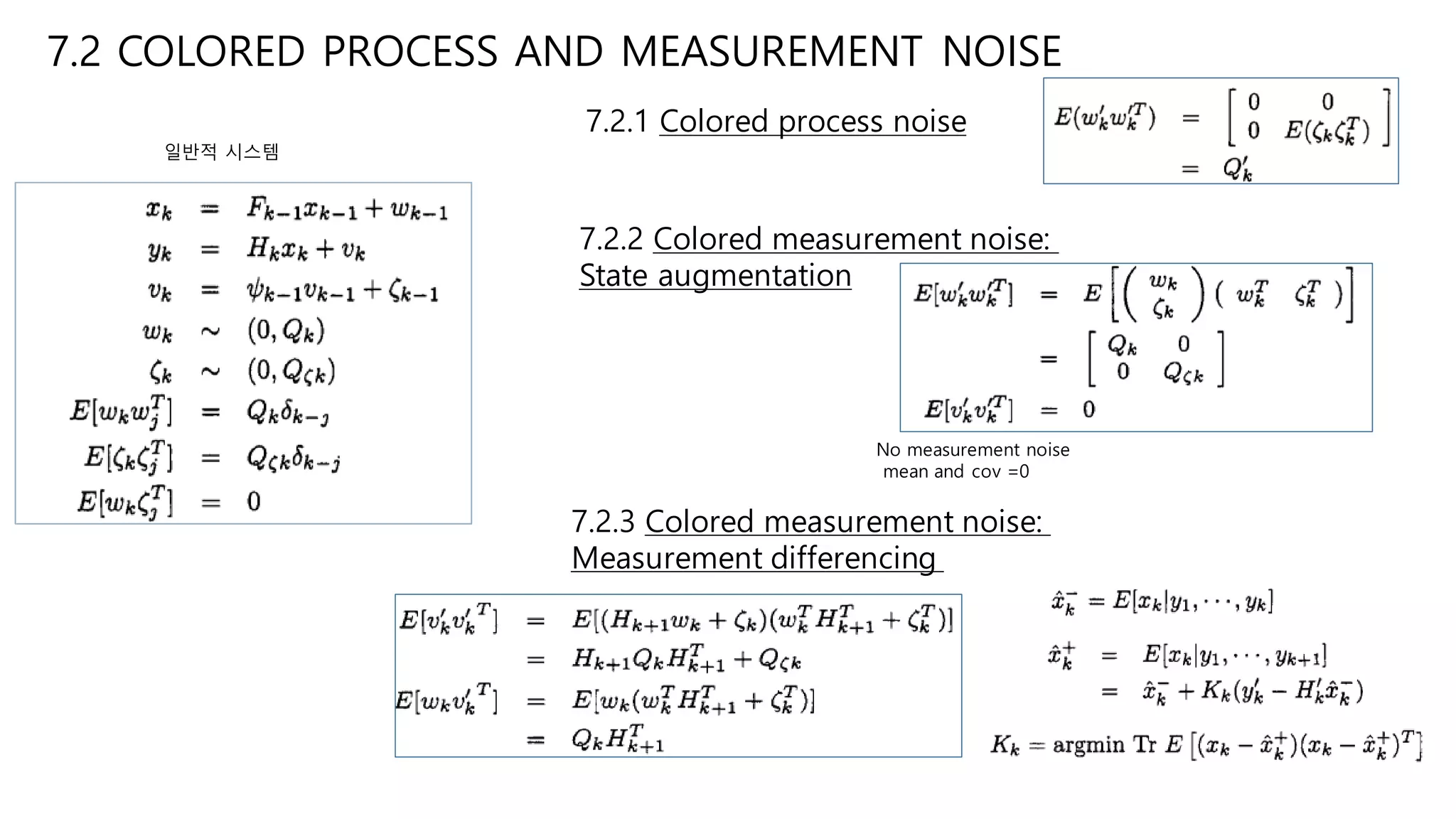 7.2 COLORED PROCESS AND MEASUREMENT NOISE
7.2.1 Colored process noise
7.2.2 Colored measurement noise:
State augmentation
7.2.3 Colored measurement noise:
Measurement differencing
No measurement noise
mean and cov =0
일반적 시스템
 