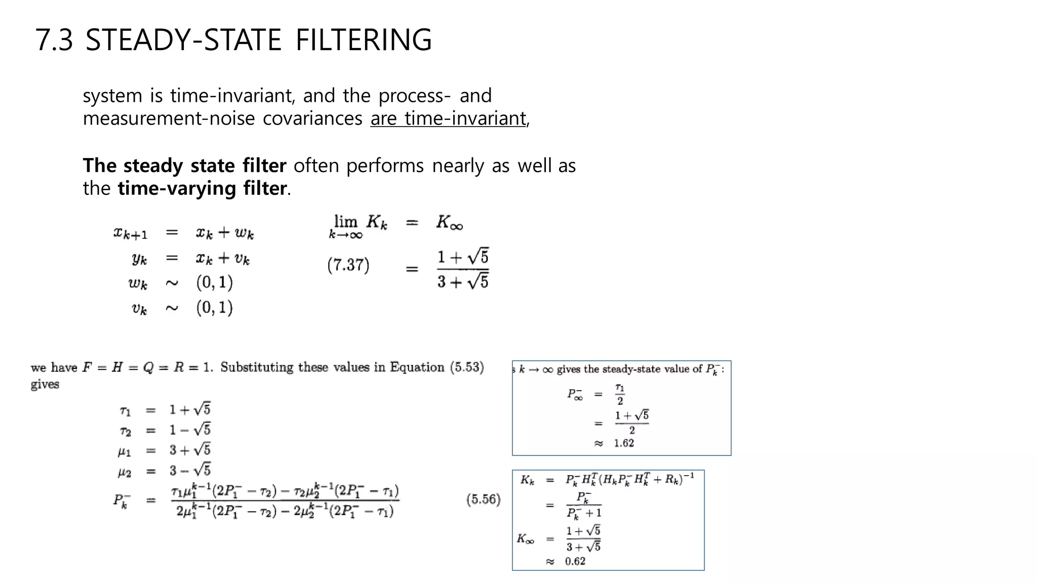 7.3 STEADY-STATE FILTERING
system is time-invariant, and the process- and
measurement-noise covariances are time-invariant,
The steady state filter often performs nearly as well as
the time-varying filter.
 