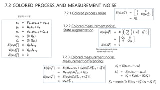 7.2 COLORED PROCESS AND MEASUREMENT NOISE
7.2.1 Colored process noise
7.2.2 Colored measurement noise:
State augmentation
7.2.3 Colored measurement noise:
Measurement differencing
No measurement noise
mean and cov =0
일반적 시스템
 