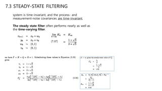 7.3 STEADY-STATE FILTERING
system is time-invariant, and the process- and
measurement-noise covariances are time-invariant,
The steady state filter often performs nearly as well as
the time-varying filter.
 