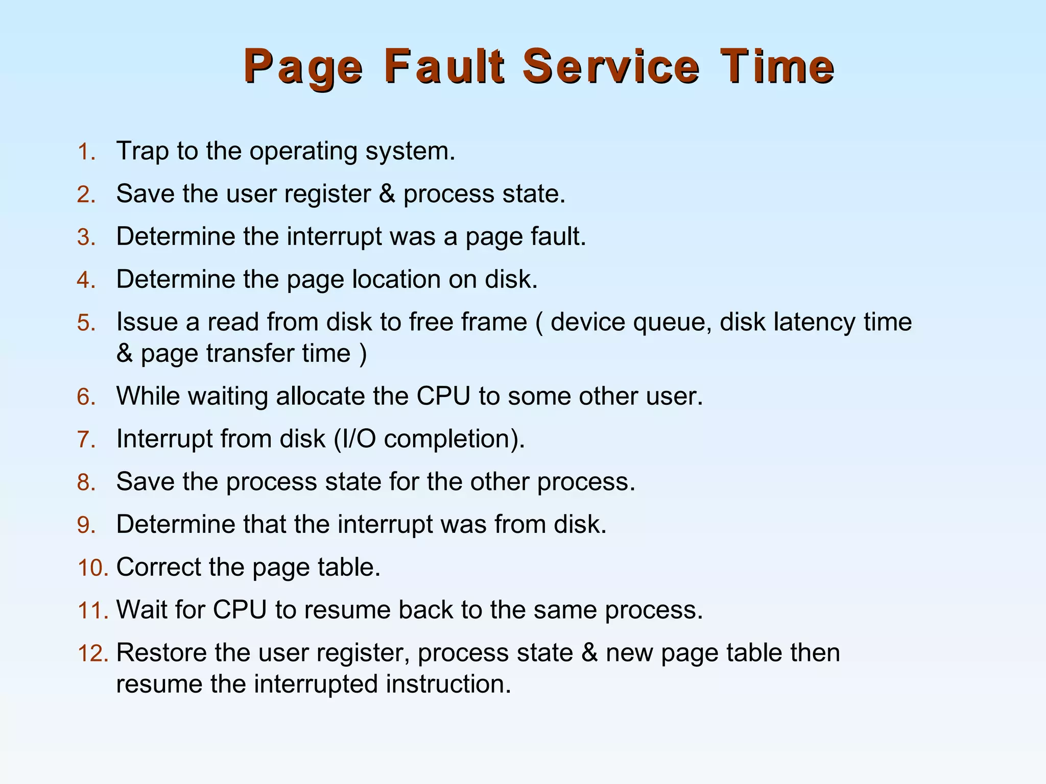 Page Fault Service TimePage Fault Service Time
1. Trap to the operating system.
2. Save the user register & process state.
3. Determine the interrupt was a page fault.
4. Determine the page location on disk.
5. Issue a read from disk to free frame ( device queue, disk latency time
& page transfer time )
6. While waiting allocate the CPU to some other user.
7. Interrupt from disk (I/O completion).
8. Save the process state for the other process.
9. Determine that the interrupt was from disk.
10. Correct the page table.
11. Wait for CPU to resume back to the same process.
12. Restore the user register, process state & new page table then
resume the interrupted instruction.
 