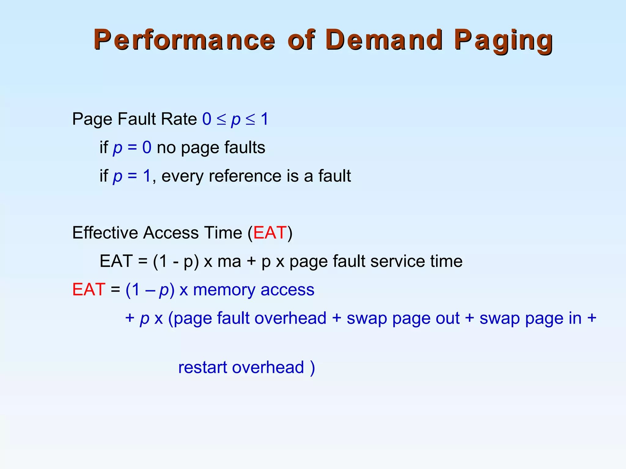 Performance of Demand PagingPerformance of Demand Paging
Page Fault Rate 0 ≤ p ≤ 1
if p = 0 no page faults
if p = 1, every reference is a fault
Effective Access Time (EAT)
EAT = (1 - p) x ma + p x page fault service time
EAT = (1 – p) x memory access
+ p x (page fault overhead + swap page out + swap page in +
restart overhead )
 