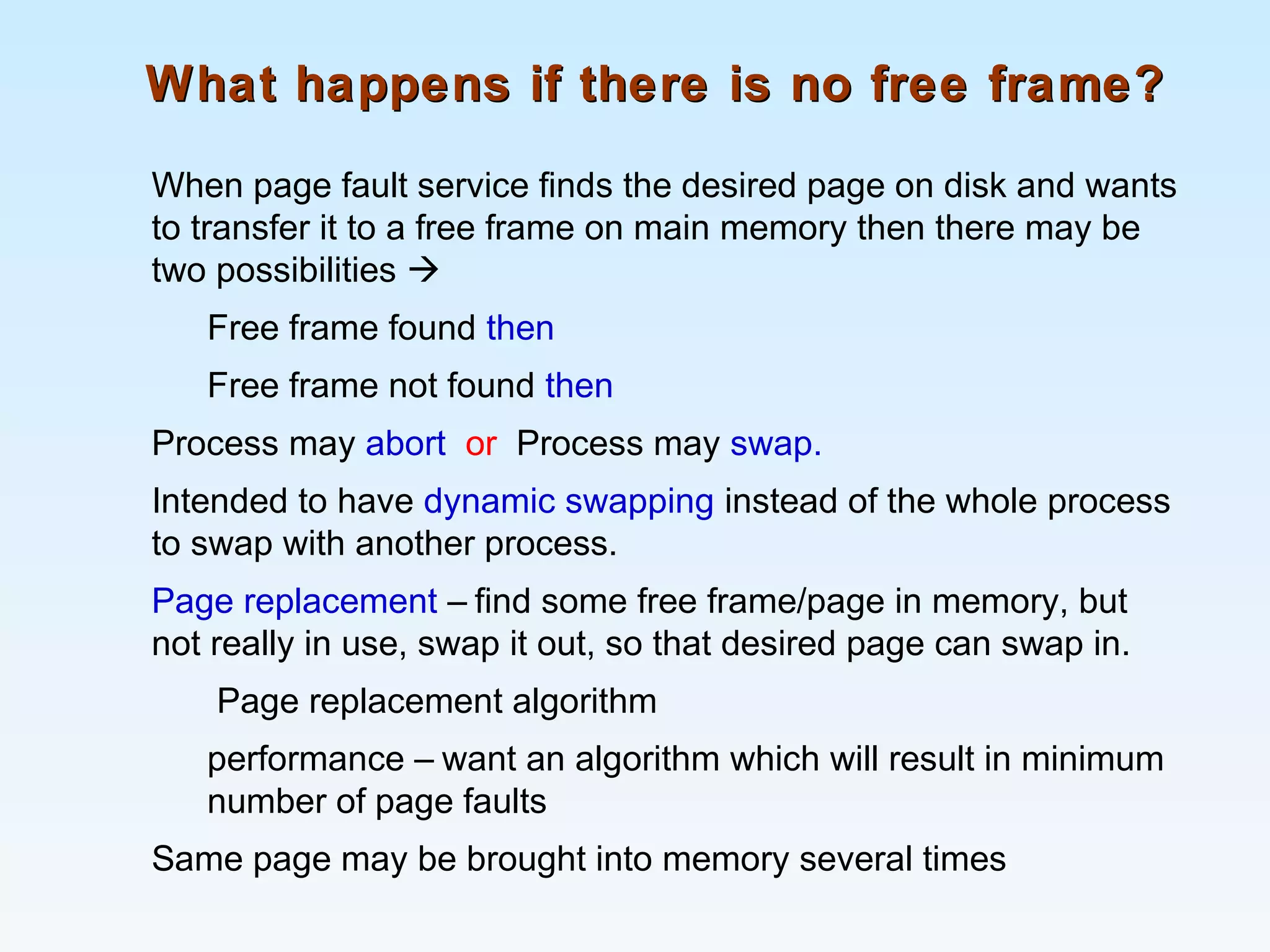 What happens if there is no free frame?What happens if there is no free frame?
When page fault service finds the desired page on disk and wants
to transfer it to a free frame on main memory then there may be
two possibilities 
Free frame found then
Free frame not found then
Process may abort or Process may swap.
Intended to have dynamic swapping instead of the whole process
to swap with another process.
Page replacement – find some free frame/page in memory, but
not really in use, swap it out, so that desired page can swap in.
Page replacement algorithm
performance – want an algorithm which will result in minimum
number of page faults
Same page may be brought into memory several times
 