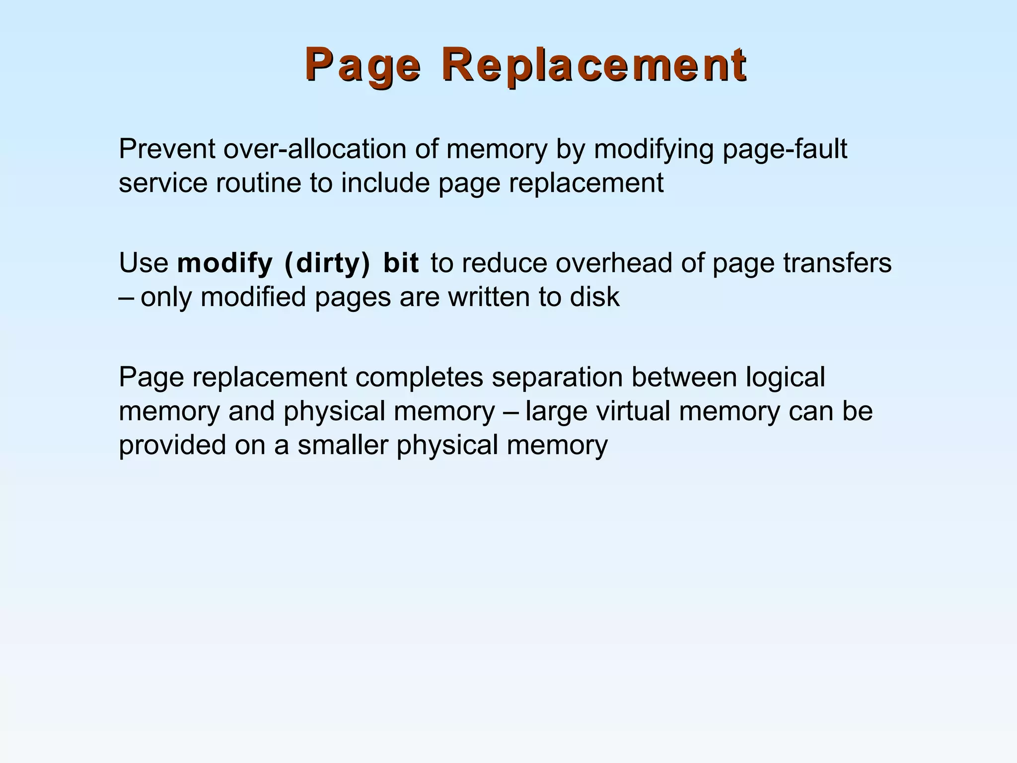 Page ReplacementPage Replacement
Prevent over-allocation of memory by modifying page-fault
service routine to include page replacement
Use modify (dirty) bit to reduce overhead of page transfers
– only modified pages are written to disk
Page replacement completes separation between logical
memory and physical memory – large virtual memory can be
provided on a smaller physical memory
 