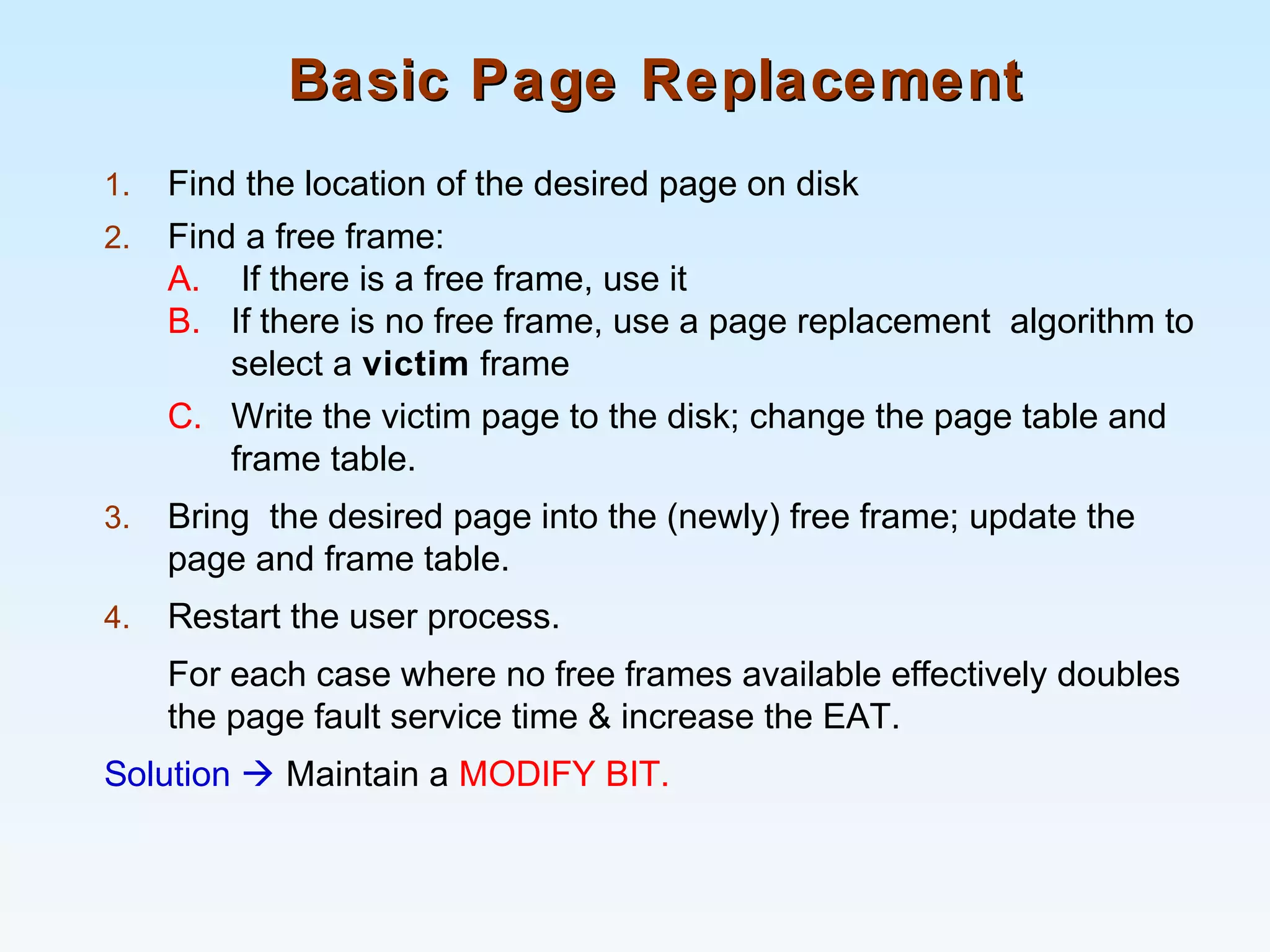Basic Page ReplacementBasic Page Replacement
1. Find the location of the desired page on disk
2. Find a free frame:
A. If there is a free frame, use it
B. If there is no free frame, use a page replacement algorithm to
select a victim frame
C. Write the victim page to the disk; change the page table and
frame table.
3. Bring the desired page into the (newly) free frame; update the
page and frame table.
4. Restart the user process.
For each case where no free frames available effectively doubles
the page fault service time & increase the EAT.
Solution  Maintain a MODIFY BIT.
 