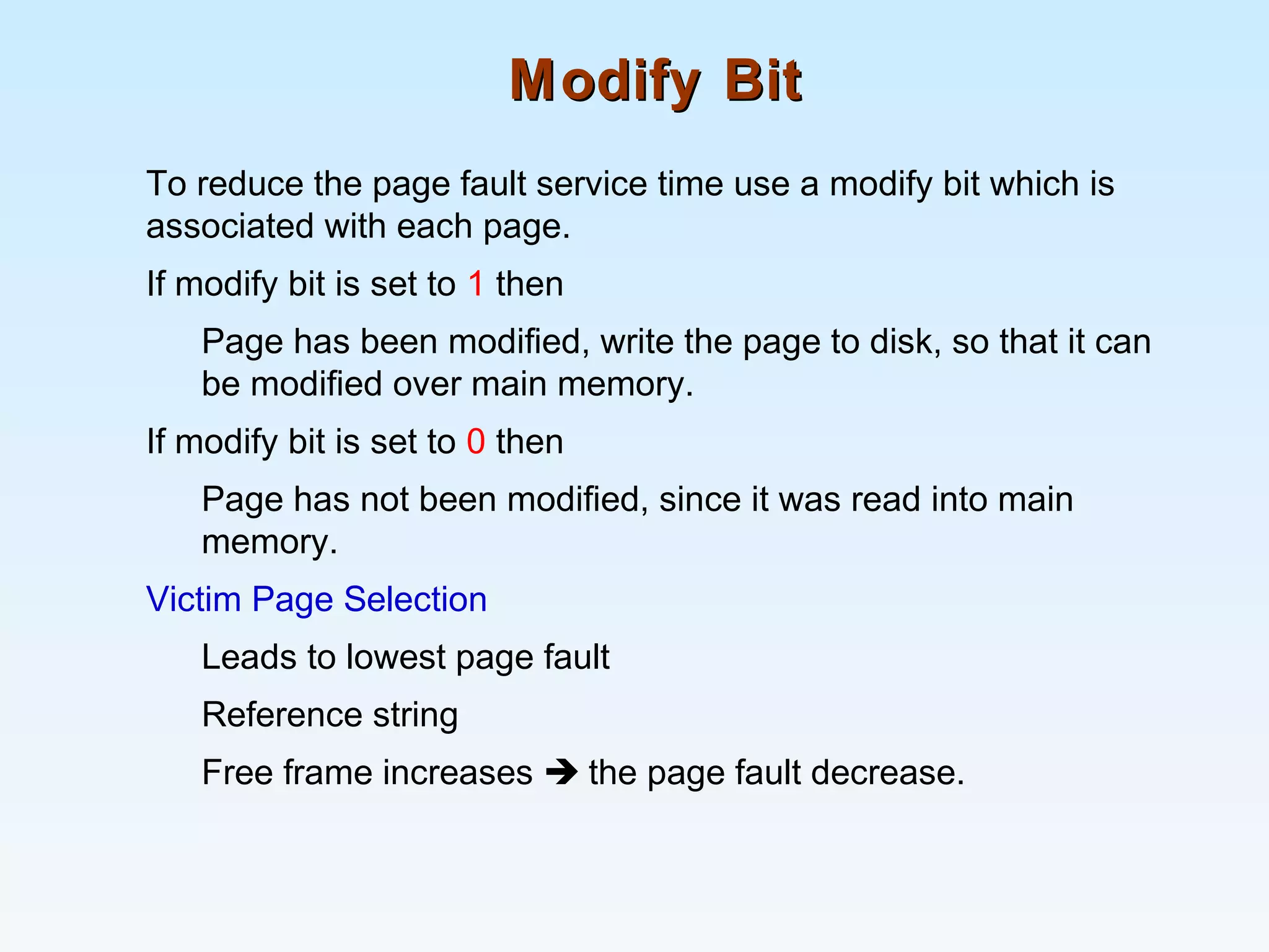 Modify BitModify Bit
To reduce the page fault service time use a modify bit which is
associated with each page.
If modify bit is set to 1 then
Page has been modified, write the page to disk, so that it can
be modified over main memory.
If modify bit is set to 0 then
Page has not been modified, since it was read into main
memory.
Victim Page Selection
Leads to lowest page fault
Reference string
Free frame increases  the page fault decrease.
 