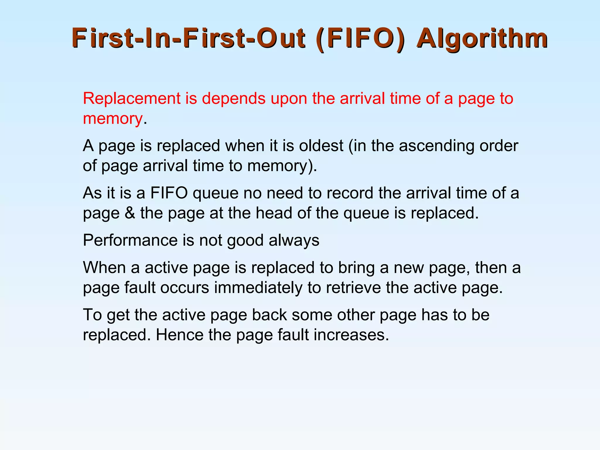 First-In-First-Out (FIFO) AlgorithmFirst-In-First-Out (FIFO) Algorithm
Replacement is depends upon the arrival time of a page to
memory.
A page is replaced when it is oldest (in the ascending order
of page arrival time to memory).
As it is a FIFO queue no need to record the arrival time of a
page & the page at the head of the queue is replaced.
Performance is not good always
When a active page is replaced to bring a new page, then a
page fault occurs immediately to retrieve the active page.
To get the active page back some other page has to be
replaced. Hence the page fault increases.
 