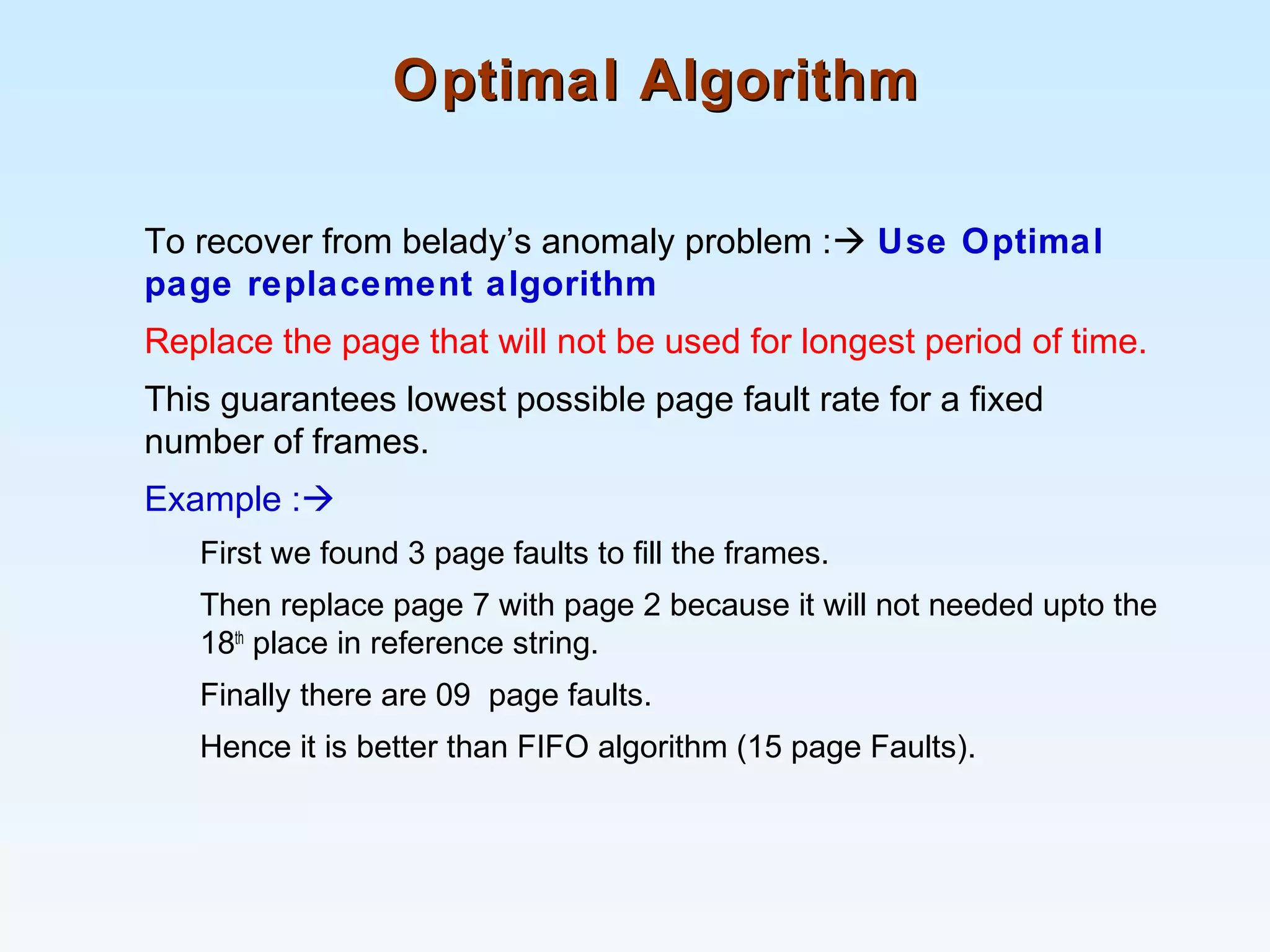 Optimal AlgorithmOptimal Algorithm
To recover from belady’s anomaly problem : Use Optimal
page replacement algorithm
Replace the page that will not be used for longest period of time.
This guarantees lowest possible page fault rate for a fixed
number of frames.
Example :
First we found 3 page faults to fill the frames.
Then replace page 7 with page 2 because it will not needed upto the
18th
place in reference string.
Finally there are 09 page faults.
Hence it is better than FIFO algorithm (15 page Faults).
 