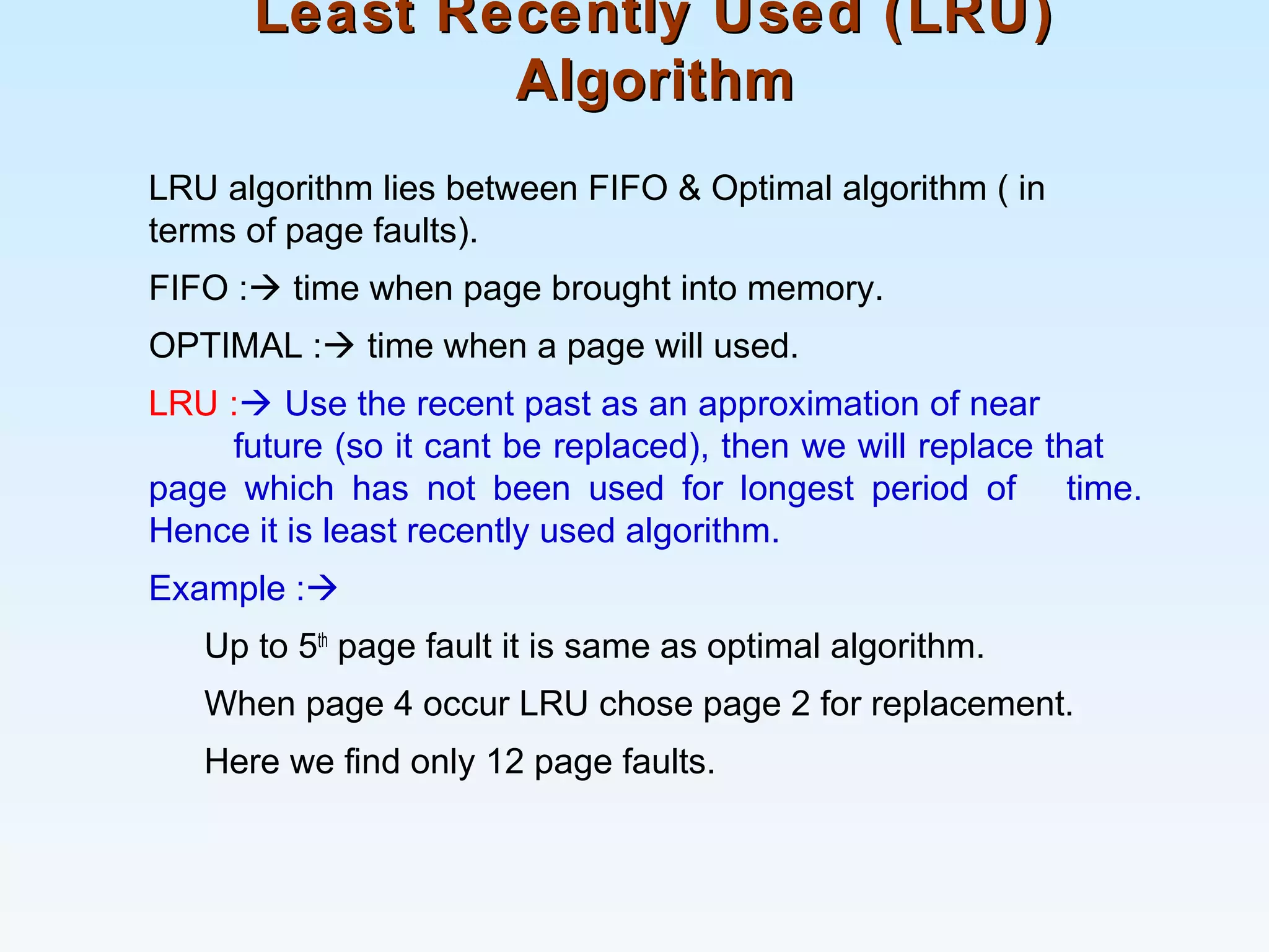 Least Recently Used (LRU)Least Recently Used (LRU)
AlgorithmAlgorithm
LRU algorithm lies between FIFO & Optimal algorithm ( in
terms of page faults).
FIFO : time when page brought into memory.
OPTIMAL : time when a page will used.
LRU : Use the recent past as an approximation of near
future (so it cant be replaced), then we will replace that
page which has not been used for longest period of time.
Hence it is least recently used algorithm.
Example :
Up to 5th
page fault it is same as optimal algorithm.
When page 4 occur LRU chose page 2 for replacement.
Here we find only 12 page faults.
 