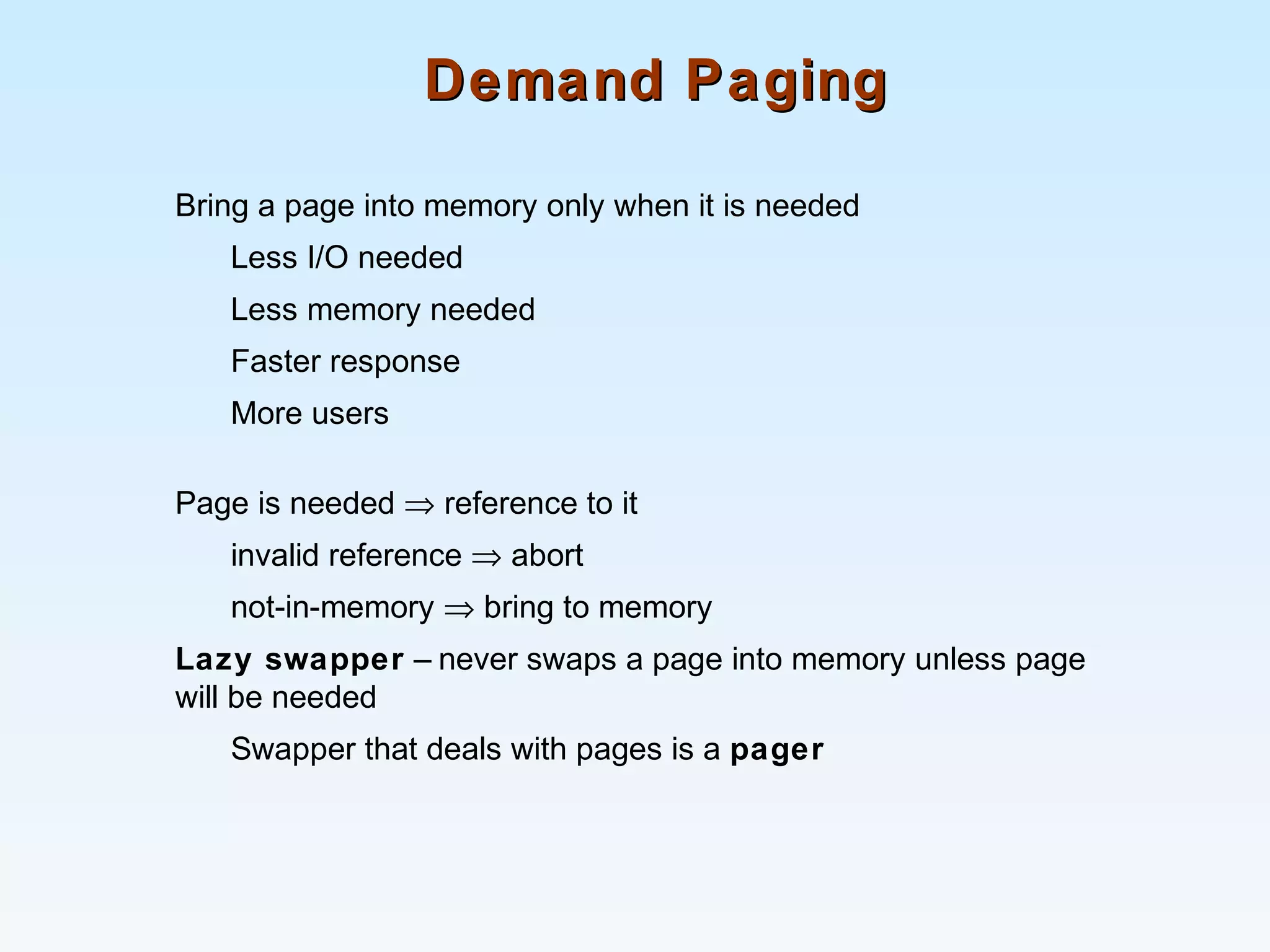 Demand PagingDemand Paging
Bring a page into memory only when it is needed
Less I/O needed
Less memory needed
Faster response
More users
Page is needed ⇒ reference to it
invalid reference ⇒ abort
not-in-memory ⇒ bring to memory
Lazy swapper – never swaps a page into memory unless page
will be needed
Swapper that deals with pages is a pager
 