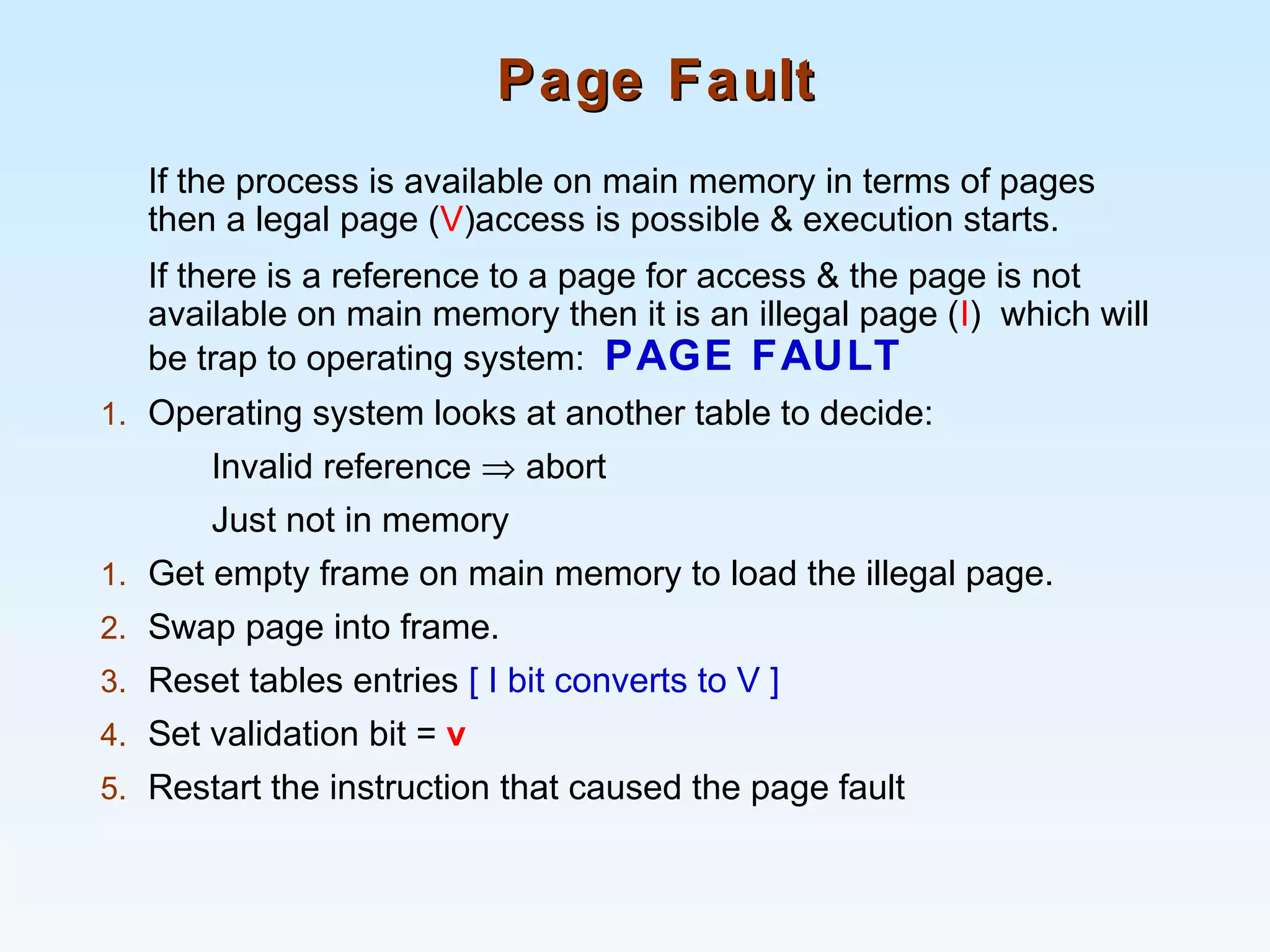 Page FaultPage Fault
If the process is available on main memory in terms of pages
then a legal page (V)access is possible & execution starts.
If there is a reference to a page for access & the page is not
available on main memory then it is an illegal page (I) which will
be trap to operating system: PAGE FAULT
1. Operating system looks at another table to decide:
Invalid reference ⇒ abort
Just not in memory
1. Get empty frame on main memory to load the illegal page.
2. Swap page into frame.
3. Reset tables entries [ I bit converts to V ]
4. Set validation bit = v
5. Restart the instruction that caused the page fault
 