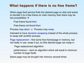 What happens if there is no free frame?What happens if there is no free frame?
When page fault service finds the desired page on disk and wants
to transfer it to a free frame on main memory then there may be
two possibilities 
Free frame found then
Free frame not found then
Process may abort or Process may swap.
Intended to have dynamic swapping instead of the whole process
to swap with another process.
Page replacement – find some free frame/page in memory, but
not really in use, swap it out, so that desired page can swap in.
Page replacement algorithm
performance – want an algorithm which will result in minimum
number of page faults
Same page may be brought into memory several times
 