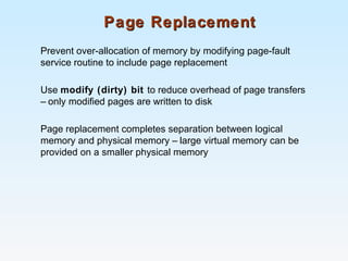 Page ReplacementPage Replacement
Prevent over-allocation of memory by modifying page-fault
service routine to include page replacement
Use modify (dirty) bit to reduce overhead of page transfers
– only modified pages are written to disk
Page replacement completes separation between logical
memory and physical memory – large virtual memory can be
provided on a smaller physical memory
 
