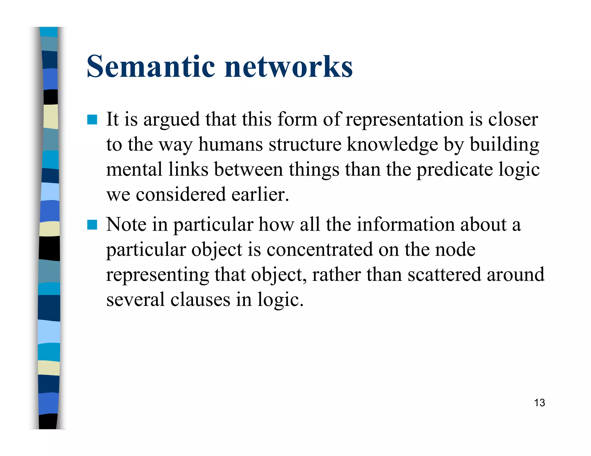 Semantic networks
 It is argued that this form of representation is closer
to the way humans structure knowledge by building
mental links between things than the predicate logic
we considered earlier.
 Note in particular how all the information about a
particular object is concentrated on the node
representing that object, rather than scattered around
several clauses in logic.
13
 