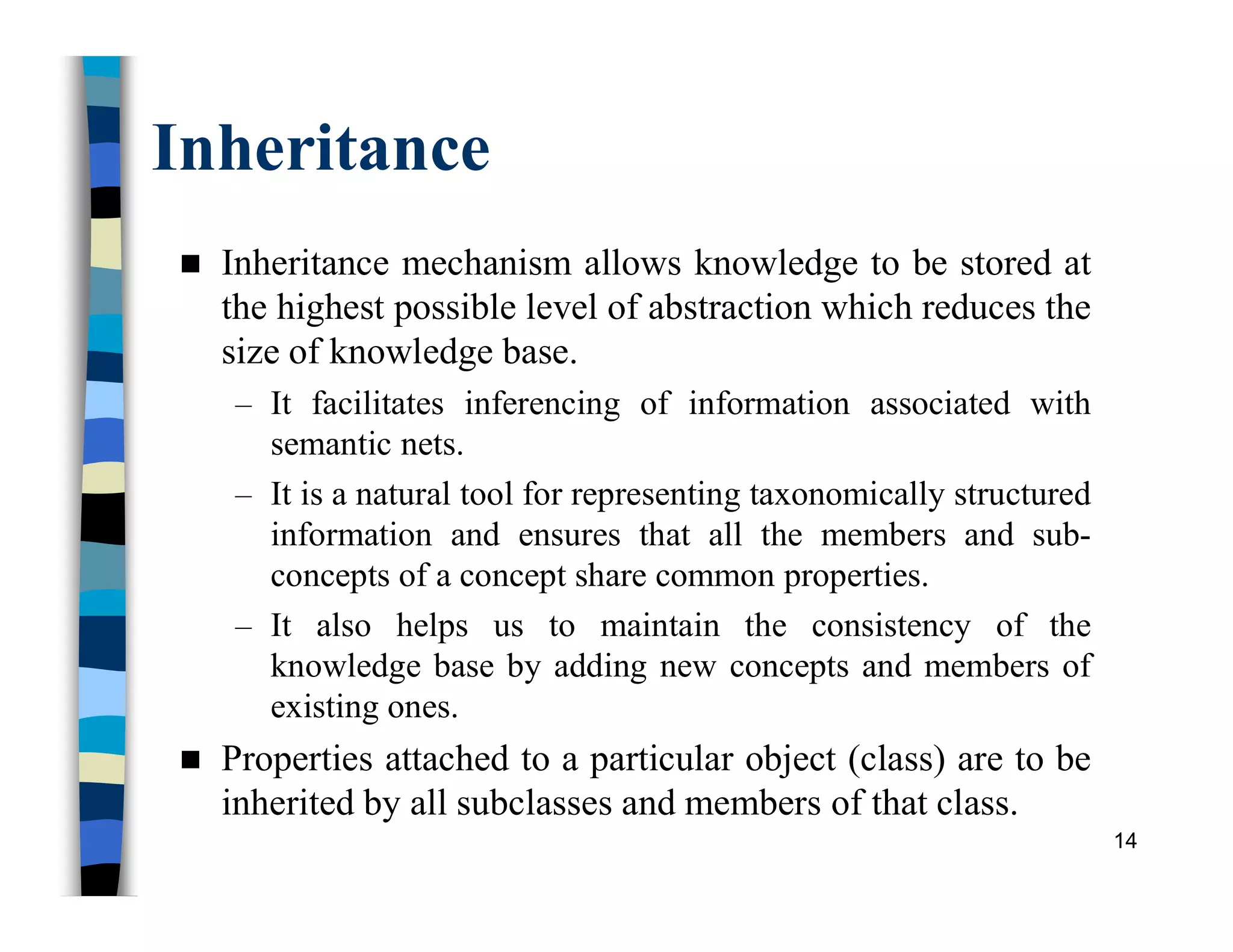 Inheritance
 Inheritance mechanism allows knowledge to be stored at
the highest possible level of abstraction which reduces the
size of knowledge base.
– It facilitates inferencing of information associated with
semantic nets.
– It is a natural tool for representing taxonomically structured
information and ensures that all the members and sub-
concepts of a concept share common properties.
– It also helps us to maintain the consistency of the
knowledge base by adding new concepts and members of
existing ones.
 Properties attached to a particular object (class) are to be
inherited by all subclasses and members of that class.
14
 