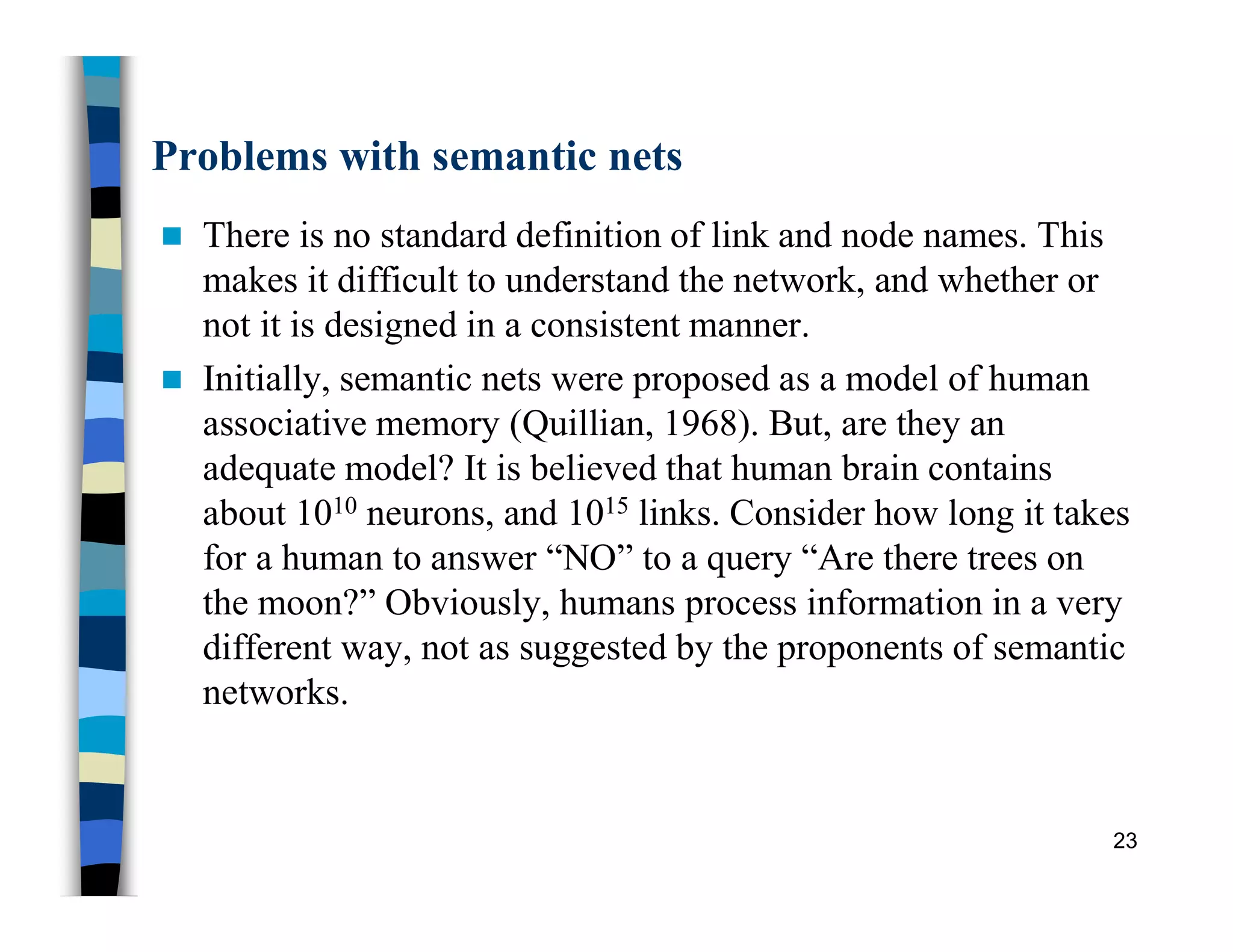 Problems with semantic nets
 There is no standard definition of link and node names. This
makes it difficult to understand the network, and whether or
not it is designed in a consistent manner.
 Initially, semantic nets were proposed as a model of human
associative memory (Quillian, 1968). But, are they an
adequate model? It is believed that human brain contains
about 1010 neurons, and 1015 links. Consider how long it takes
for a human to answer “NO” to a query “Are there trees on
the moon?” Obviously, humans process information in a very
different way, not as suggested by the proponents of semantic
networks.
23
 