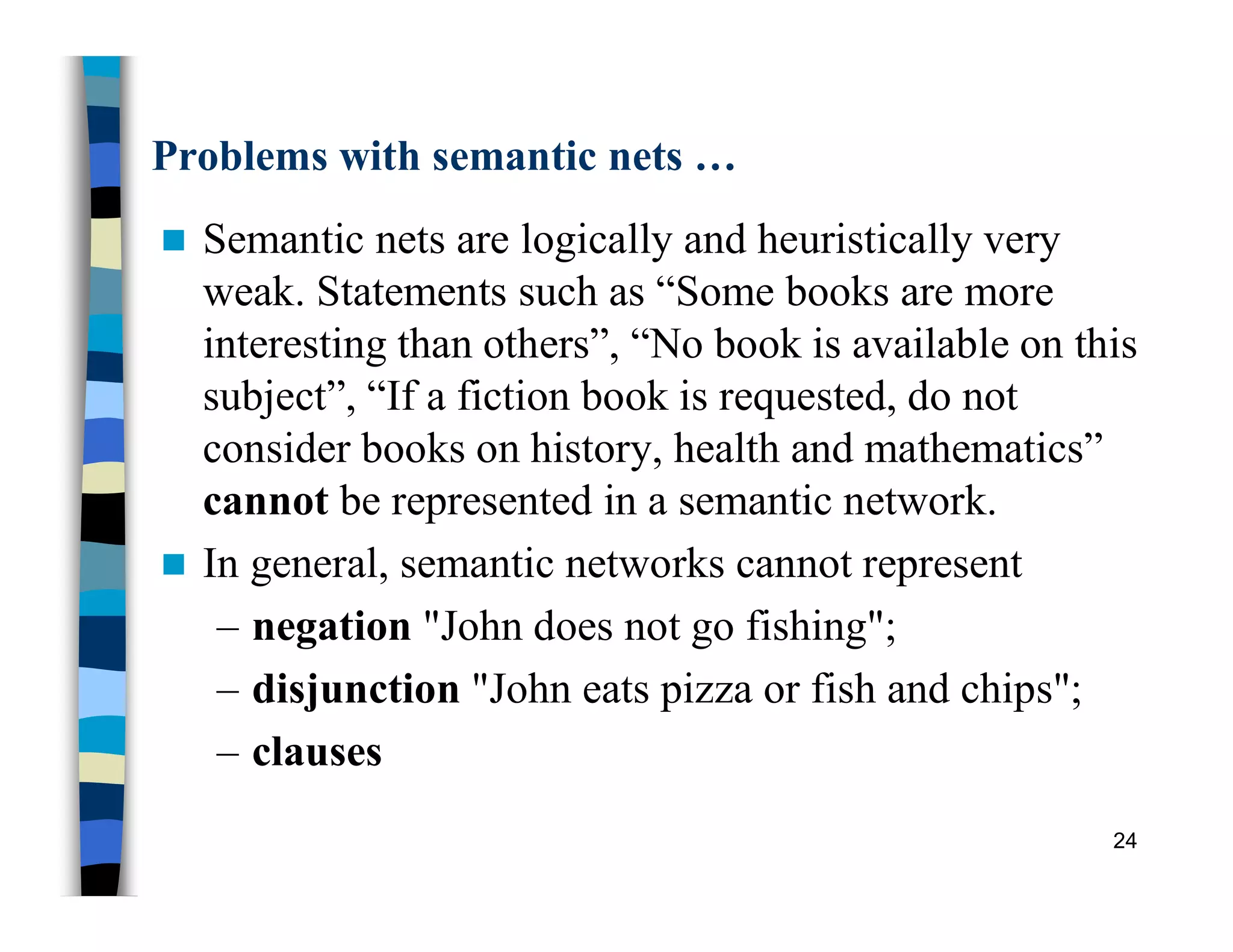 Problems with semantic nets …
 Semantic nets are logically and heuristically very
weak. Statements such as “Some books are more
interesting than others”, “No book is available on this
subject”, “If a fiction book is requested, do not
consider books on history, health and mathematics”
cannot be represented in a semantic network.
 In general, semantic networks cannot represent
– negation "John does not go fishing";
– disjunction "John eats pizza or fish and chips";
– clauses
24
 