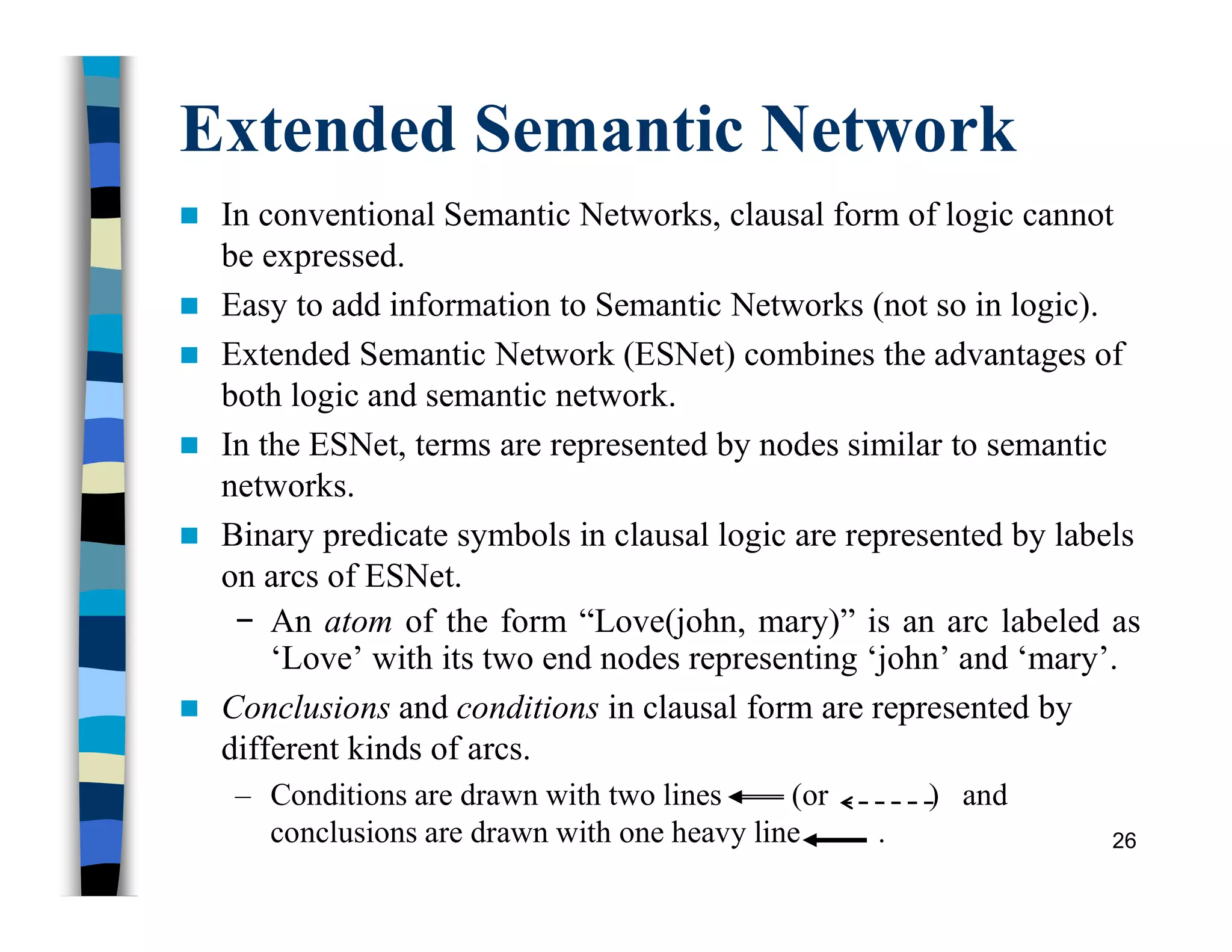 Extended Semantic Network
 In conventional Semantic Networks, clausal form of logic cannot
be expressed.
 Easy to add information to Semantic Networks (not so in logic).
 Extended Semantic Network (ESNet) combines the advantages of
both logic and semantic network.
 In the ESNet, terms are represented by nodes similar to semantic
networks.
 Binary predicate symbols in clausal logic are represented by labels
on arcs of ESNet.
− An atom of the form “Love(john, mary)” is an arc labeled as
‘Love’ with its two end nodes representing ‘john’ and ‘mary’.
 Conclusions and conditions in clausal form are represented by
different kinds of arcs.
– Conditions are drawn with two lines (or ) and
conclusions are drawn with one heavy line . 26
 