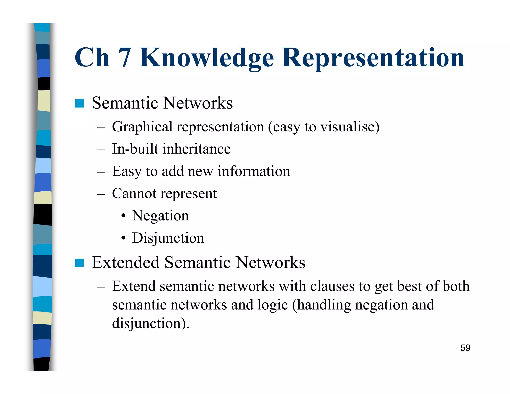Ch 7 Knowledge Representation
 Semantic Networks
– Graphical representation (easy to visualise)
– In-built inheritance
– Easy to add new information
– Cannot represent
• Negation
• Disjunction
 Extended Semantic Networks
– Extend semantic networks with clauses to get best of both
semantic networks and logic (handling negation and
disjunction).
59
 