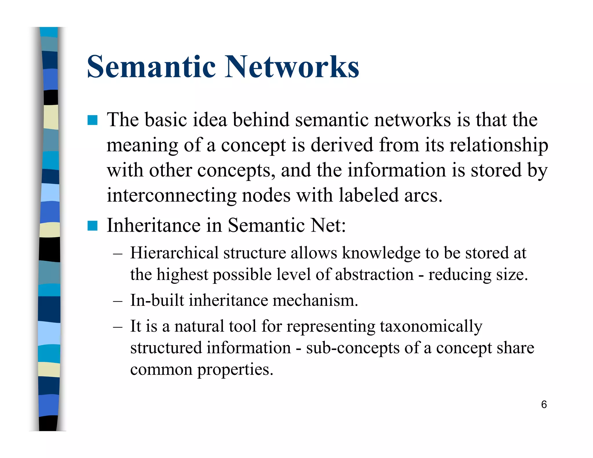 Semantic Networks
 The basic idea behind semantic networks is that the
meaning of a concept is derived from its relationship
with other concepts, and the information is stored by
interconnecting nodes with labeled arcs.
 Inheritance in Semantic Net:
– Hierarchical structure allows knowledge to be stored at
the highest possible level of abstraction - reducing size.
– In-built inheritance mechanism.
– It is a natural tool for representing taxonomically
structured information - sub-concepts of a concept share
common properties.
6
 