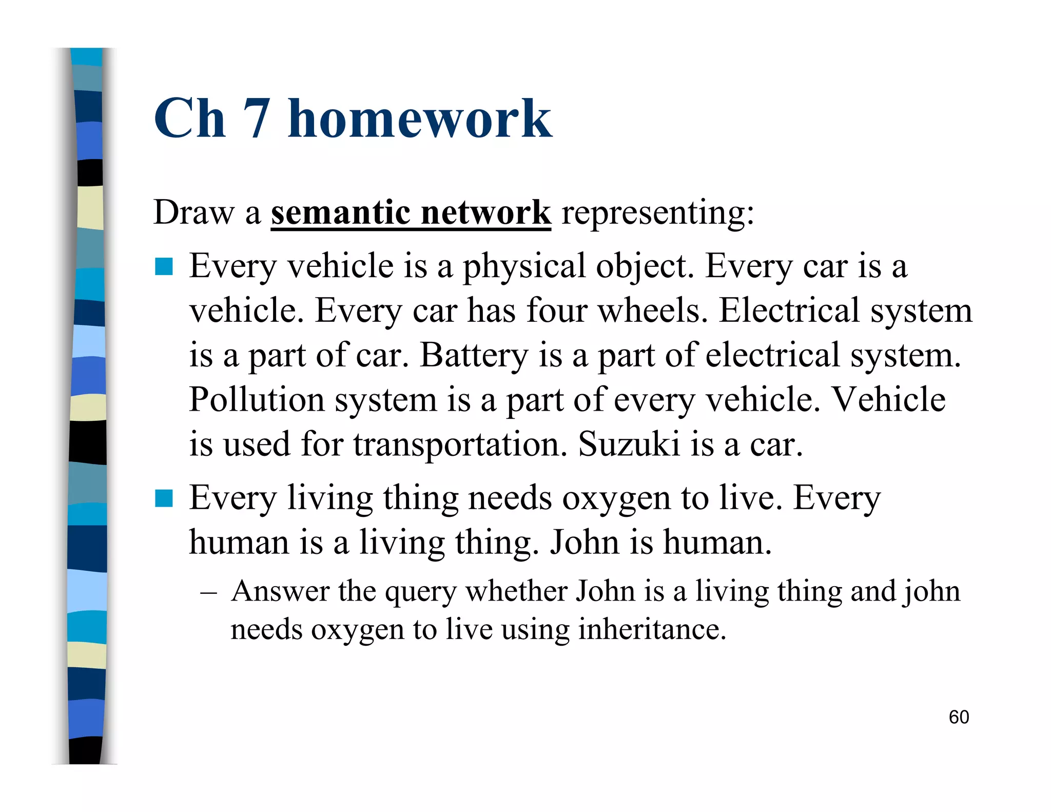 Ch 7 homework
Draw a semantic network representing:
 Every vehicle is a physical object. Every car is a
vehicle. Every car has four wheels. Electrical system
is a part of car. Battery is a part of electrical system.
Pollution system is a part of every vehicle. Vehicle
is used for transportation. Suzuki is a car.
 Every living thing needs oxygen to live. Every
human is a living thing. John is human.
– Answer the query whether John is a living thing and john
needs oxygen to live using inheritance.
60
 