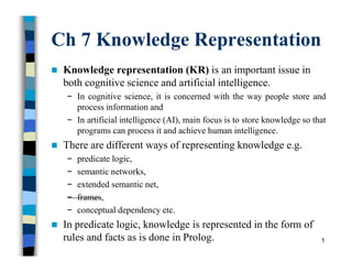 Ch 7 Knowledge Representation
 Knowledge representation (KR) is an important issue in
both cognitive science and artificial intelligence.
− In cognitive science, it is concerned with the way people store and
process information and
− In artificial intelligence (AI), main focus is to store knowledge so that
programs can process it and achieve human intelligence.
 There are different ways of representing knowledge e.g.
− predicate logic,
− semantic networks,
− extended semantic net,
− frames,
− conceptual dependency etc.
 In predicate logic, knowledge is represented in the form of
rules and facts as is done in Prolog. 1
 