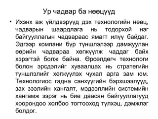 Ур чадвар ба нөөцүүд
• Ихэнх аж үйлдвэрүүд дэх технологийн нөөц,
чадварын шаардлага нь тодорхой нэг
байгууллагын чадвараас ямагт илүү байдаг.
Эдгээр компани бүр түншлэлээр дамжуулан
өөрийн чадвараа хөгжүүлж чаддаг байх
хэрэгтэй болж байна. Өрсөлдөгч технологи
болон эрсдэлийг хуваалцах нь стратегийн
түншлэлийг хөгжүүлэх чухал арга зам юм.
Технологиос гадна санхүүгийн бэрхшээлүүд,
зах зээлийн хангалт, мэдээллийн системийн
хангамж зэрэг нь бие даасан байгууллагууд
хоорондоо холбоо тогтооход түлхэц, дэмжлэг
болдог.
 