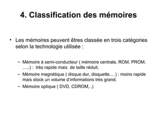11
4. Classification des mémoires
• Les mémoires peuvent êtres classée en trois catégories
selon la technologie utilisée :
– Mémoire à semi-conducteur ( mémoire centrale, ROM, PROM,
…..) : très rapide mais de taille réduit.
– Mémoire magnétique ( disque dur, disquette,…) : moins rapide
mais stock un volume d’informations très grand.
– Mémoire optique ( DVD, CDROM,..)
 