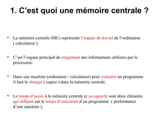 14
1. C’est quoi une mémoire centrale ?
• La mémoire centrale (MC) représente l’espace de travail de l’ordinateur
( calculateur ).
• C’est l’organe principal de rangement des informations utilisées par le
processeur.
• Dans une machine (ordinateur / calculateur) pour exécuter un programme
il faut le charger ( copier ) dans la mémoire centrale .
• Le temps d’accès à la mémoire centrale et sa capacité sont deux éléments
qui influent sur le temps d’exécution d’un programme ( performance
d’une machine ).
 
