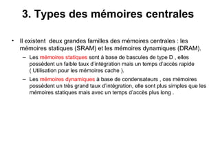 16
3. Types des mémoires centrales
• Il existent deux grandes familles des mémoires centrales : les
mémoires statiques (SRAM) et les mémoires dynamiques (DRAM).
– Les mémoires statiques sont à base de bascules de type D , elles
possèdent un faible taux d’intégration mais un temps d’accès rapide
( Utilisation pour les mémoires cache ).
– Les mémoires dynamiques à base de condensateurs , ces mémoires
possèdent un très grand taux d’intégration, elle sont plus simples que les
mémoires statiques mais avec un temps d’accès plus long .
 