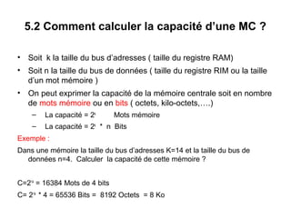20
5.2 Comment calculer la capacité d’une MC ?
• Soit k la taille du bus d’adresses ( taille du registre RAM)
• Soit n la taille du bus de données ( taille du registre RIM ou la taille
d’un mot mémoire )
• On peut exprimer la capacité de la mémoire centrale soit en nombre
de mots mémoire ou en bits ( octets, kilo-octets,….)
– La capacité = 2k
Mots mémoire
– La capacité = 2k
* n Bits
Exemple :
Dans une mémoire la taille du bus d’adresses K=14 et la taille du bus de
données n=4. Calculer la capacité de cette mémoire ?
C=214
= 16384 Mots de 4 bits
C= 214
* 4 = 65536 Bits = 8192 Octets = 8 Ko
 