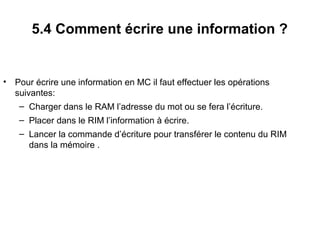 22
5.4 Comment écrire une information ?
• Pour écrire une information en MC il faut effectuer les opérations
suivantes:
– Charger dans le RAM l’adresse du mot ou se fera l’écriture.
– Placer dans le RIM l’information à écrire.
– Lancer la commande d’écriture pour transférer le contenu du RIM
dans la mémoire .
 