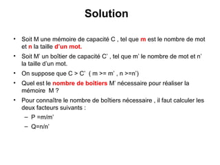 26
Solution
• Soit M une mémoire de capacité C , tel que m est le nombre de mot
et n la taille d’un mot.
• Soit M’ un boîtier de capacité C’ , tel que m’ le nombre de mot et n’
la taille d’un mot.
• On suppose que C > C’ ( m >= m’ , n >=n’)
• Quel est le nombre de boîtiers M’ nécessaire pour réaliser la
mémoire M ?
• Pour connaître le nombre de boîtiers nécessaire , il faut calculer les
deux facteurs suivants :
– P =m/m’
– Q=n/n’
 