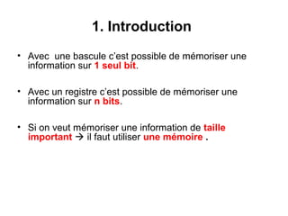 3
1. Introduction
• Avec une bascule c’est possible de mémoriser une
information sur 1 seul bit.
• Avec un registre c’est possible de mémoriser une
information sur n bits.
• Si on veut mémoriser une information de taille
important  il faut utiliser une mémoire .
 